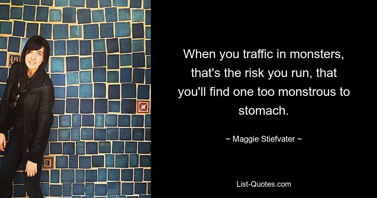 When you traffic in monsters, that's the risk you run, that you'll find one too monstrous to stomach. — © Maggie Stiefvater