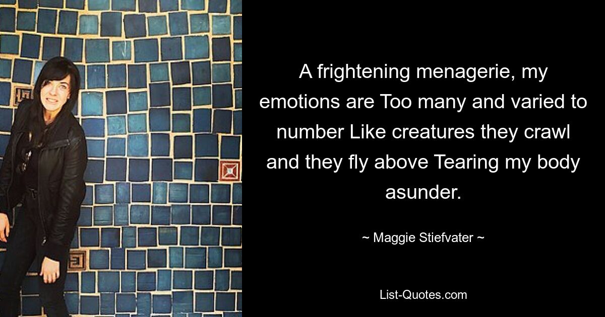 A frightening menagerie, my emotions are Too many and varied to number Like creatures they crawl and they fly above Tearing my body asunder. — © Maggie Stiefvater