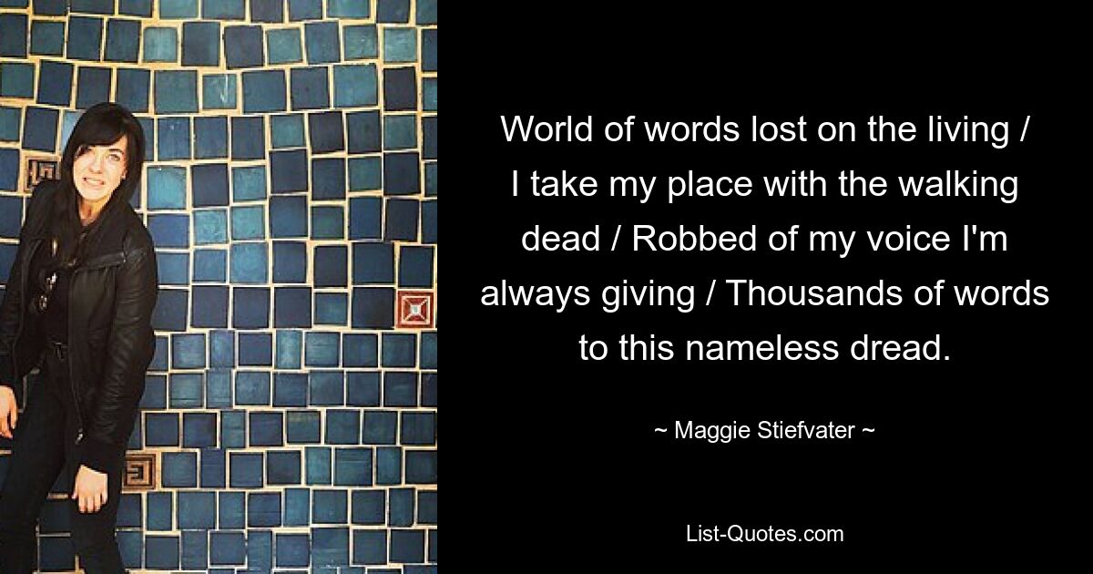 World of words lost on the living / I take my place with the walking dead / Robbed of my voice I'm always giving / Thousands of words to this nameless dread. — © Maggie Stiefvater