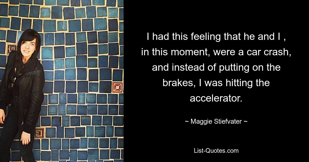 I had this feeling that he and I , in this moment, were a car crash, and instead of putting on the brakes, I was hitting the accelerator. — © Maggie Stiefvater