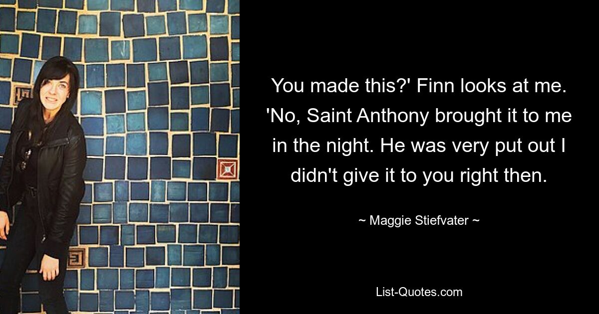 You made this?' Finn looks at me. 'No, Saint Anthony brought it to me in the night. He was very put out I didn't give it to you right then. — © Maggie Stiefvater