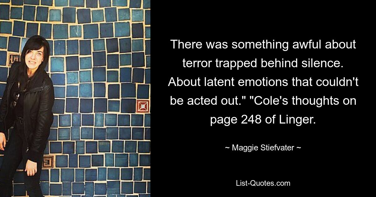 There was something awful about terror trapped behind silence. About latent emotions that couldn't be acted out." "Cole's thoughts on page 248 of Linger. — © Maggie Stiefvater