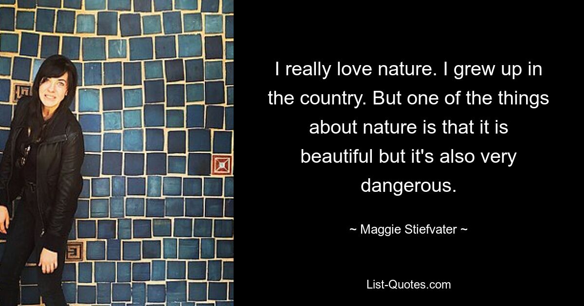 I really love nature. I grew up in the country. But one of the things about nature is that it is beautiful but it's also very dangerous. — © Maggie Stiefvater