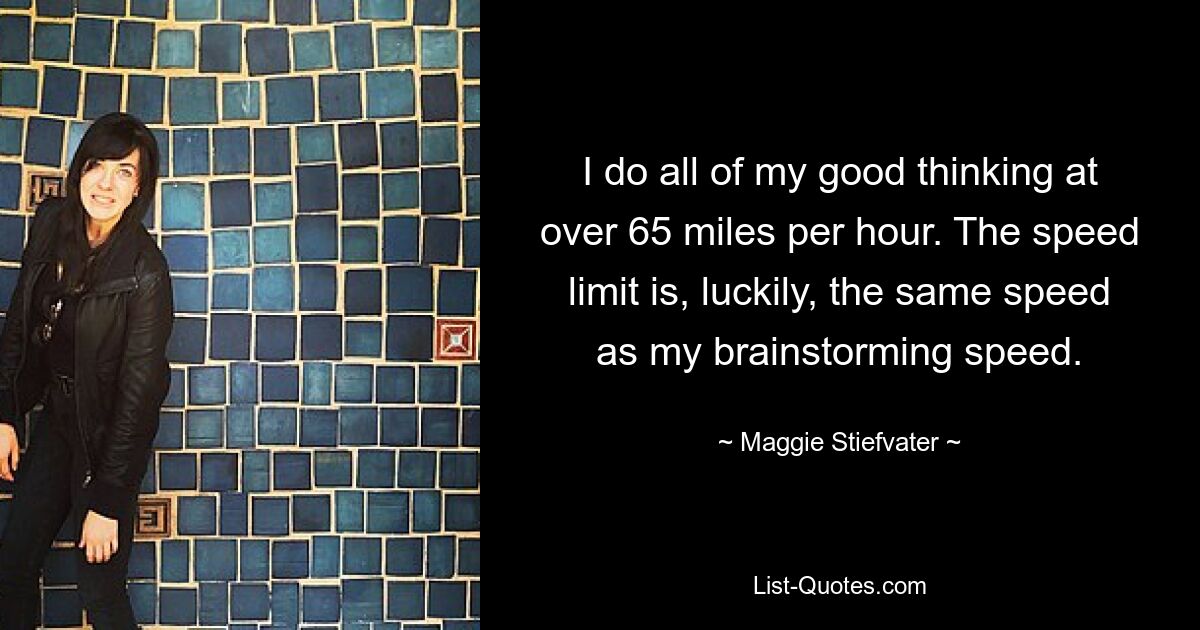 I do all of my good thinking at over 65 miles per hour. The speed limit is, luckily, the same speed as my brainstorming speed. — © Maggie Stiefvater