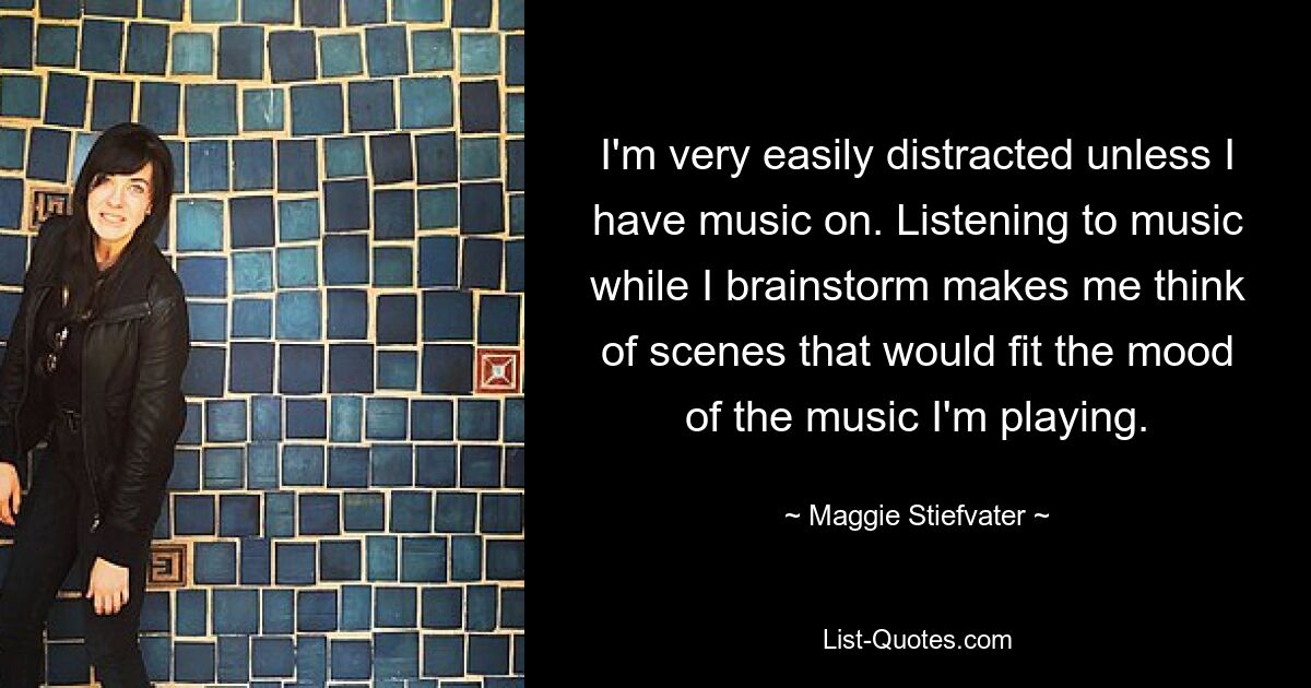 I'm very easily distracted unless I have music on. Listening to music while I brainstorm makes me think of scenes that would fit the mood of the music I'm playing. — © Maggie Stiefvater