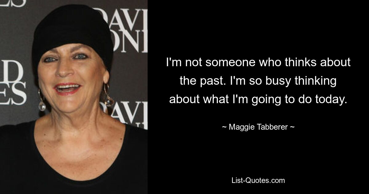 I'm not someone who thinks about the past. I'm so busy thinking about what I'm going to do today. — © Maggie Tabberer