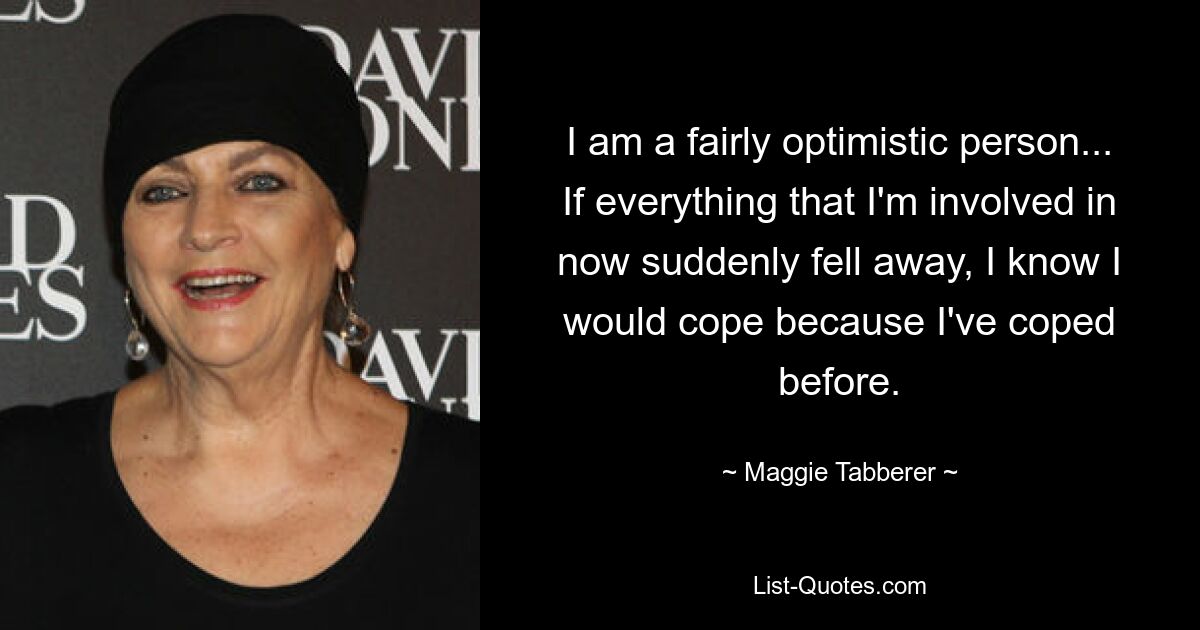 I am a fairly optimistic person... If everything that I'm involved in now suddenly fell away, I know I would cope because I've coped before. — © Maggie Tabberer