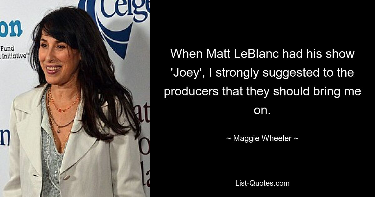 When Matt LeBlanc had his show 'Joey', I strongly suggested to the producers that they should bring me on. — © Maggie Wheeler