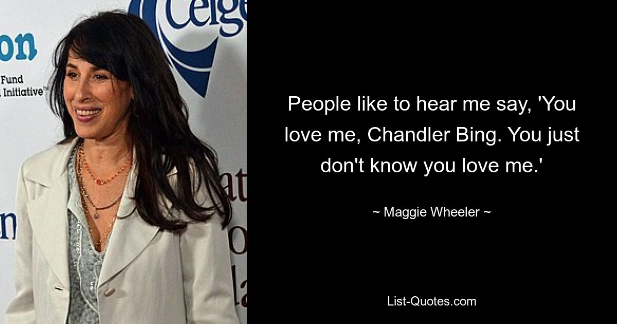 People like to hear me say, 'You love me, Chandler Bing. You just don't know you love me.' — © Maggie Wheeler