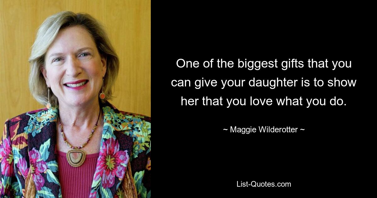 One of the biggest gifts that you can give your daughter is to show her that you love what you do. — © Maggie Wilderotter