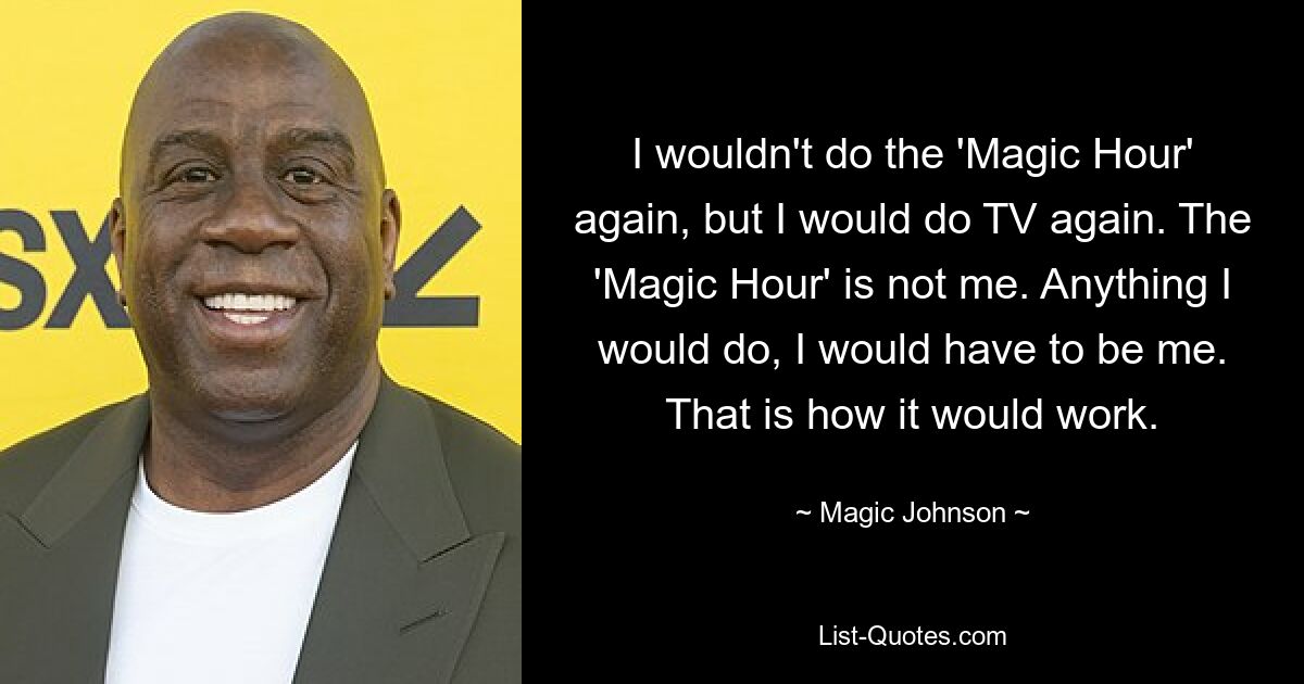 I wouldn't do the 'Magic Hour' again, but I would do TV again. The 'Magic Hour' is not me. Anything I would do, I would have to be me. That is how it would work. — © Magic Johnson