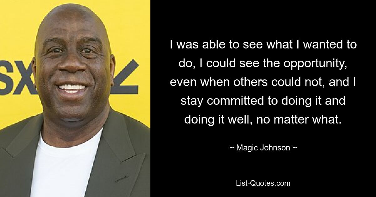 I was able to see what I wanted to do, I could see the opportunity, even when others could not, and I stay committed to doing it and doing it well, no matter what. — © Magic Johnson