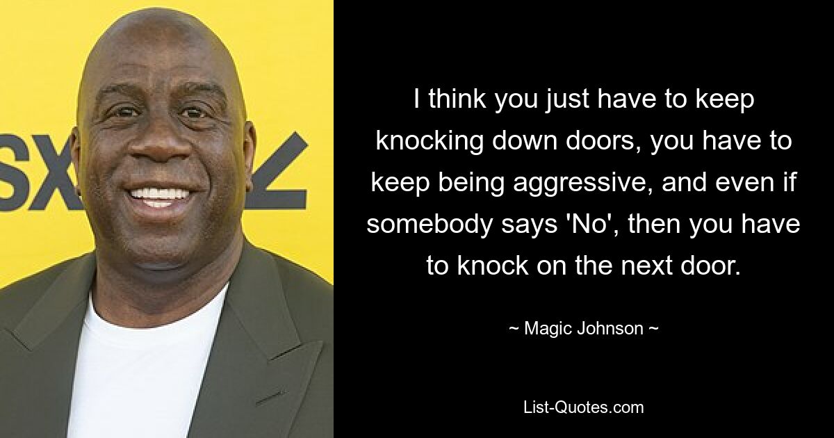 I think you just have to keep knocking down doors, you have to keep being aggressive, and even if somebody says 'No', then you have to knock on the next door. — © Magic Johnson