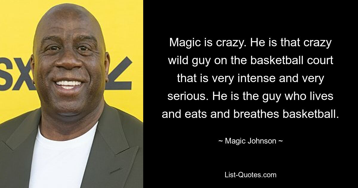 Magic is crazy. He is that crazy wild guy on the basketball court that is very intense and very serious. He is the guy who lives and eats and breathes basketball. — © Magic Johnson