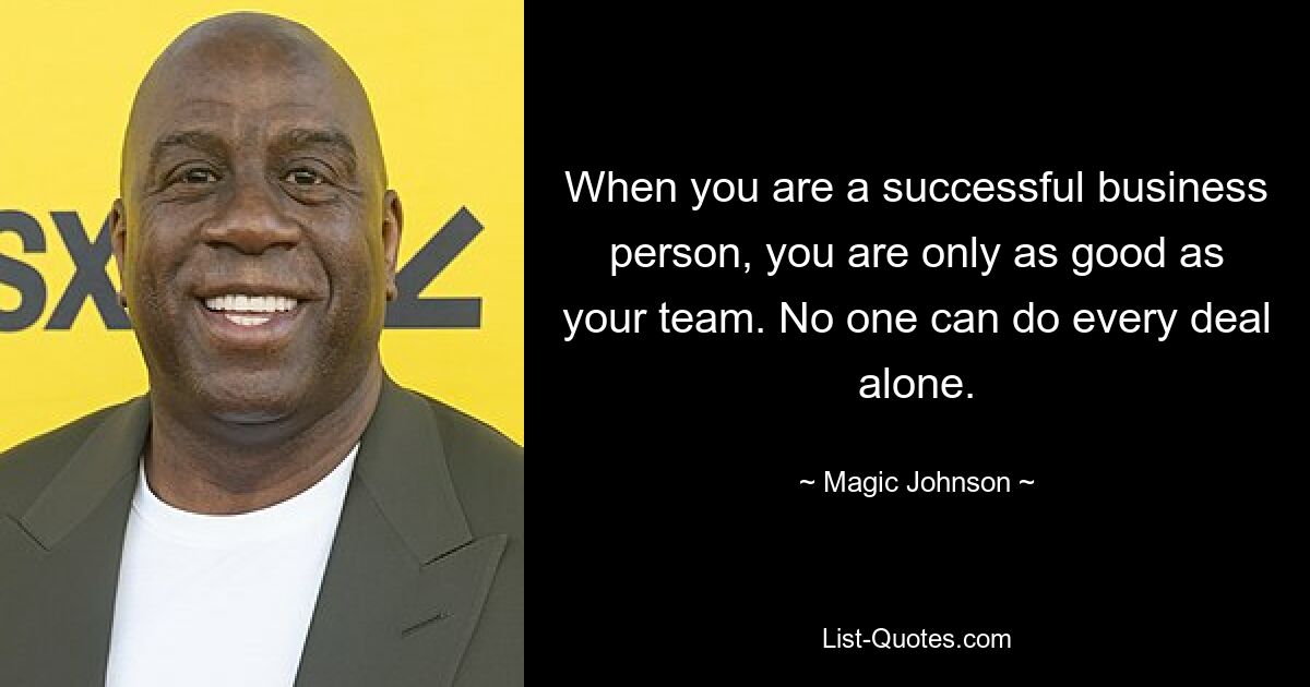 When you are a successful business person, you are only as good as your team. No one can do every deal alone. — © Magic Johnson