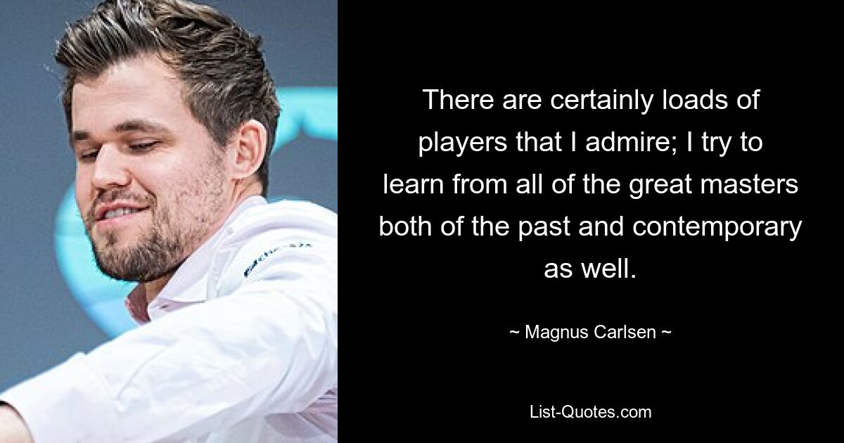 There are certainly loads of players that I admire; I try to learn from all of the great masters both of the past and contemporary as well. — © Magnus Carlsen