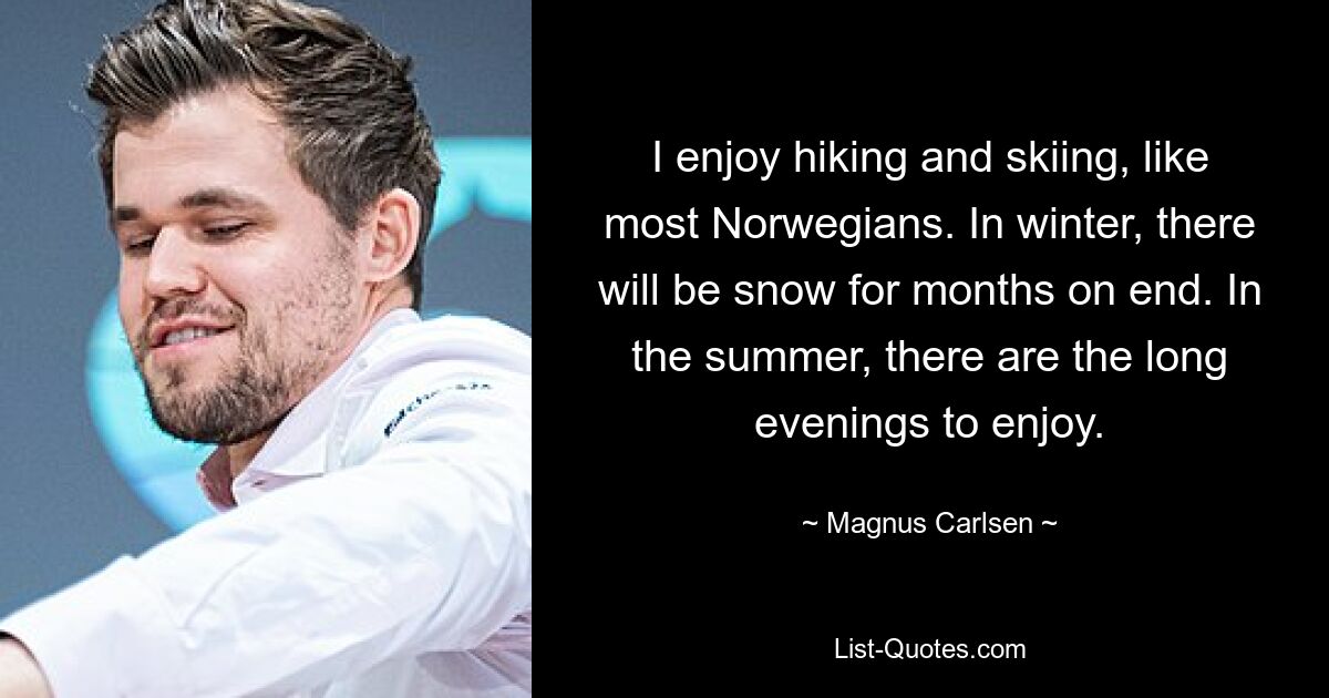 I enjoy hiking and skiing, like most Norwegians. In winter, there will be snow for months on end. In the summer, there are the long evenings to enjoy. — © Magnus Carlsen