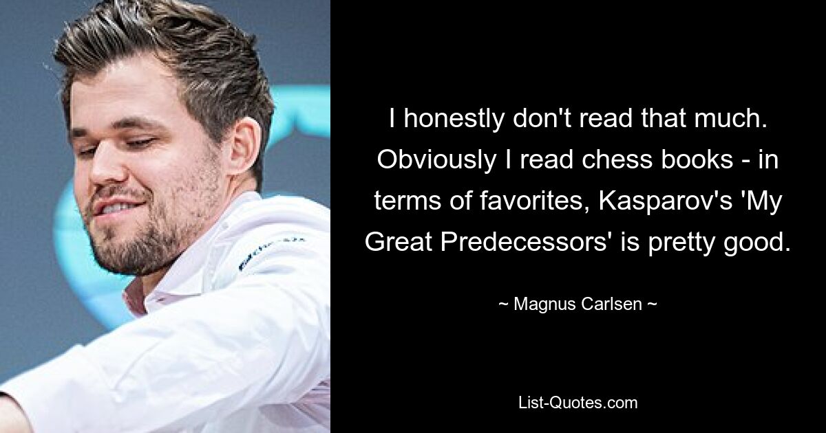 I honestly don't read that much. Obviously I read chess books - in terms of favorites, Kasparov's 'My Great Predecessors' is pretty good. — © Magnus Carlsen