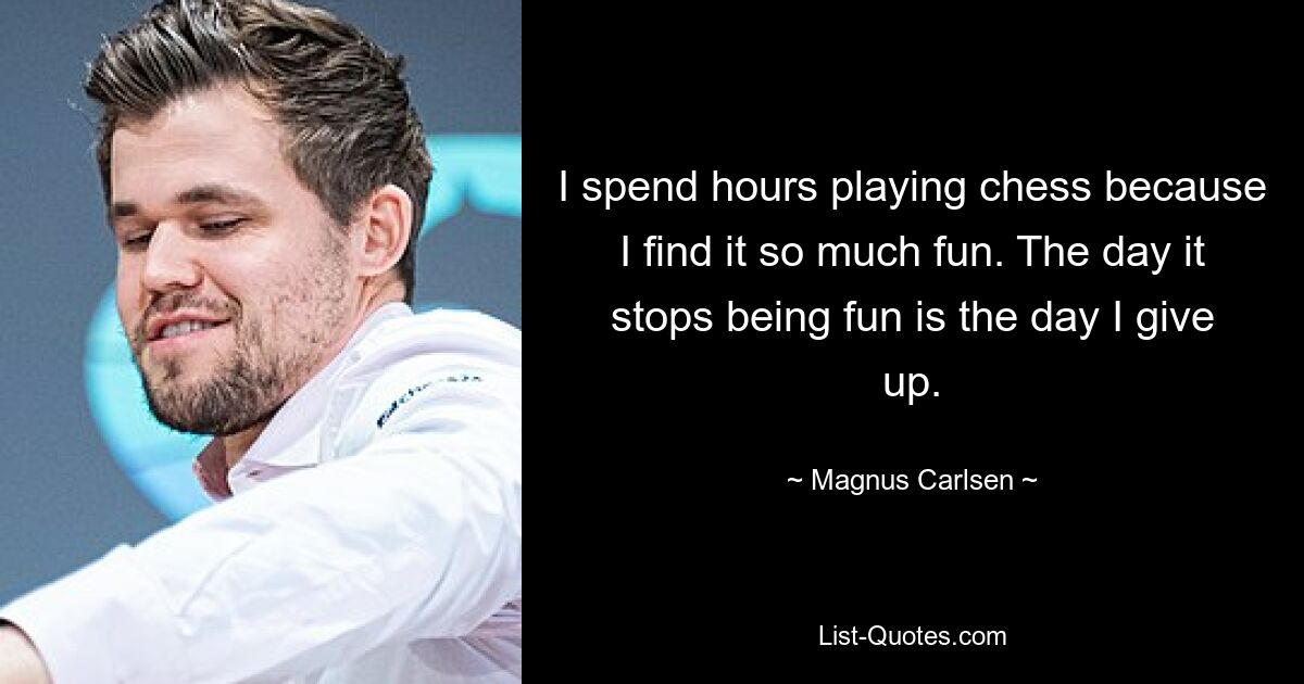 I spend hours playing chess because I find it so much fun. The day it stops being fun is the day I give up. — © Magnus Carlsen