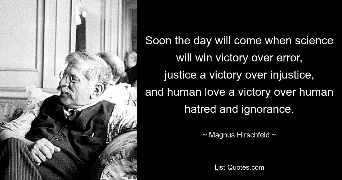 Soon the day will come when science will win victory over error, justice a victory over injustice, and human love a victory over human hatred and ignorance. — © Magnus Hirschfeld