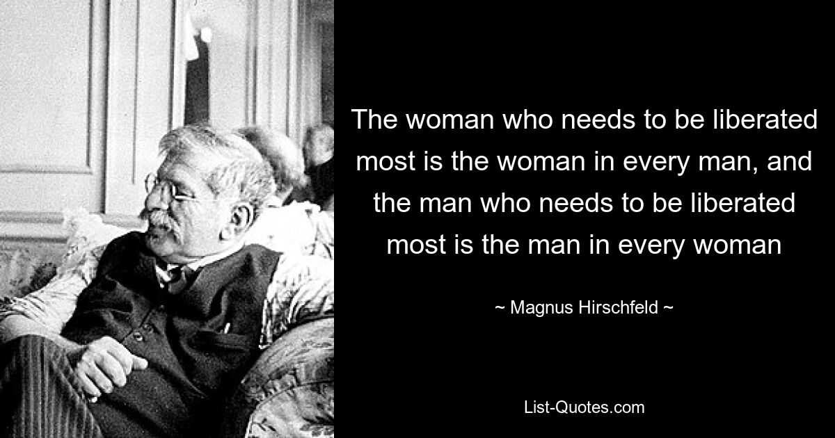 The woman who needs to be liberated most is the woman in every man, and the man who needs to be liberated most is the man in every woman — © Magnus Hirschfeld