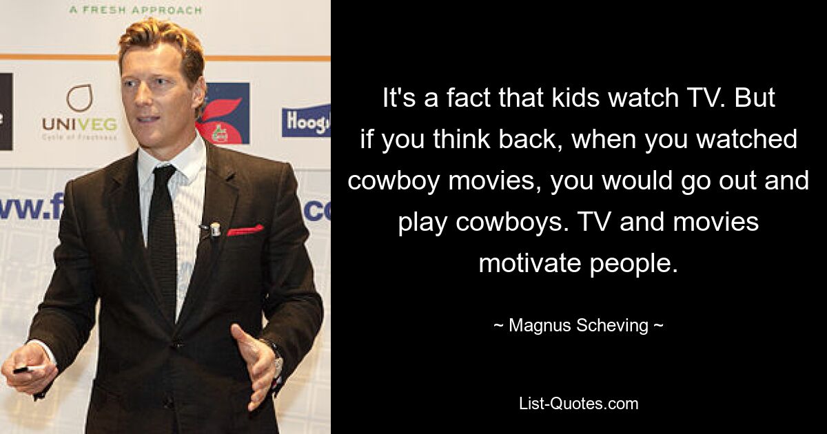 It's a fact that kids watch TV. But if you think back, when you watched cowboy movies, you would go out and play cowboys. TV and movies motivate people. — © Magnus Scheving