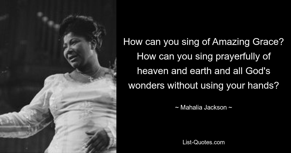 How can you sing of Amazing Grace? How can you sing prayerfully of heaven and earth and all God's wonders without using your hands? — © Mahalia Jackson