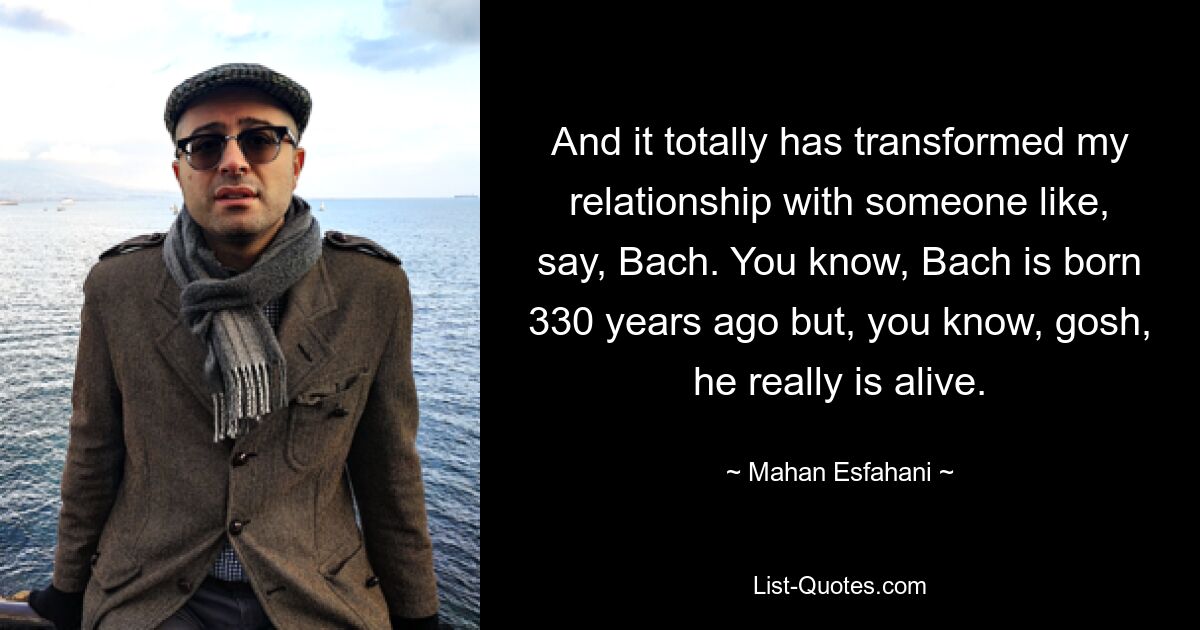 And it totally has transformed my relationship with someone like, say, Bach. You know, Bach is born 330 years ago but, you know, gosh, he really is alive. — © Mahan Esfahani