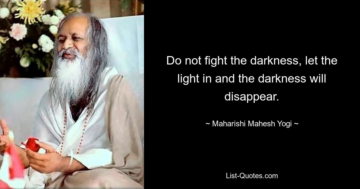 Do not fight the darkness, let the light in and the darkness will disappear. — © Maharishi Mahesh Yogi