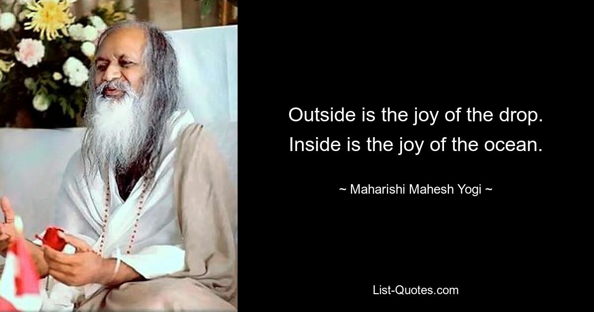 Outside is the joy of the drop. Inside is the joy of the ocean. — © Maharishi Mahesh Yogi