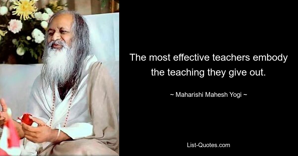 The most effective teachers embody the teaching they give out. — © Maharishi Mahesh Yogi