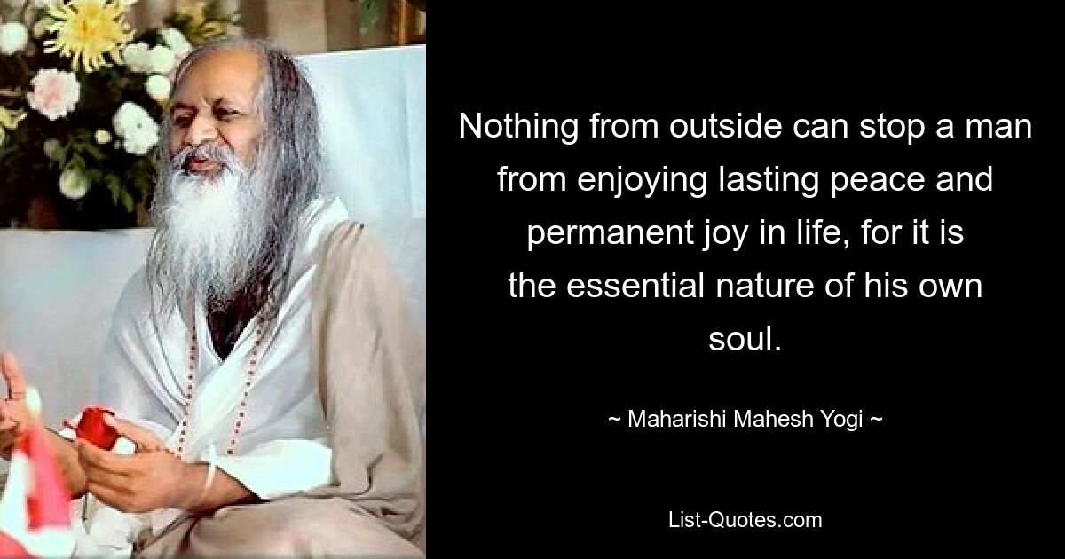 Nothing from outside can stop a man from enjoying lasting peace and permanent joy in life, for it is the essential nature of his own soul. — © Maharishi Mahesh Yogi