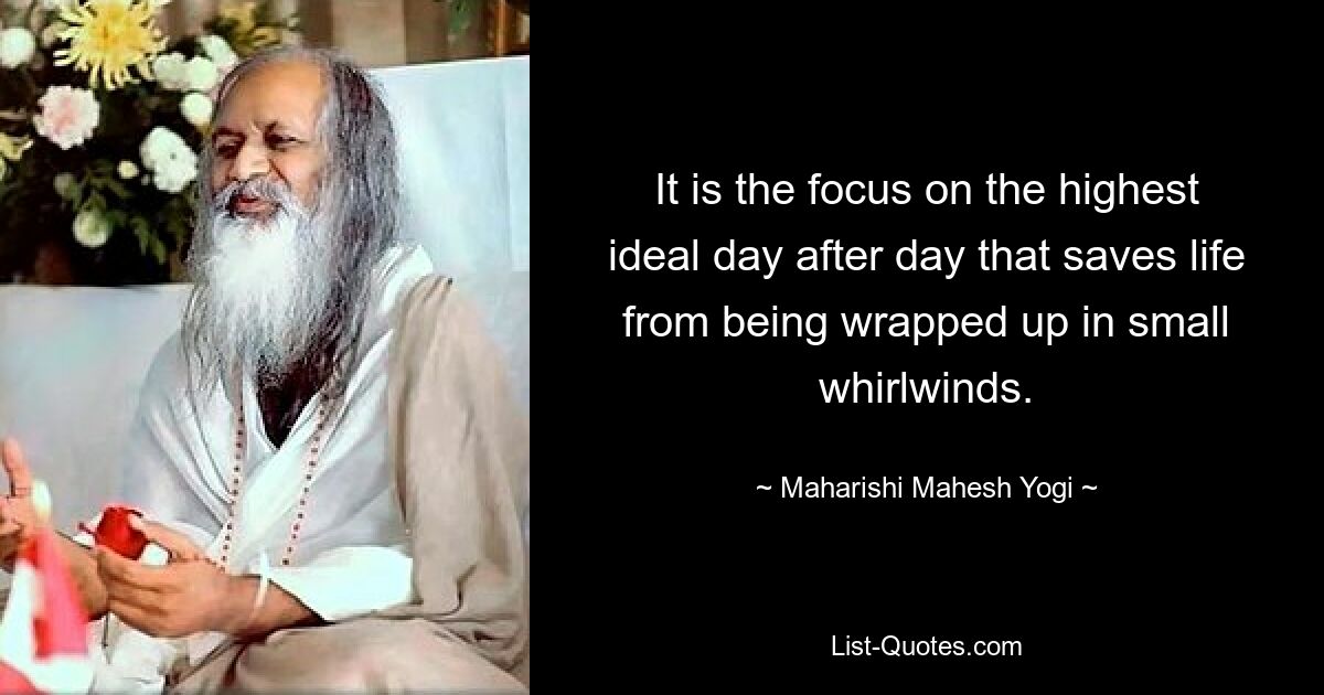 It is the focus on the highest ideal day after day that saves life from being wrapped up in small whirlwinds. — © Maharishi Mahesh Yogi