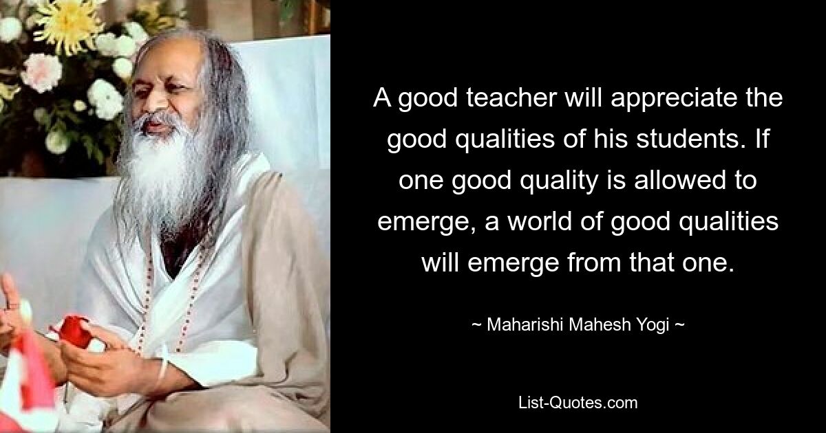 A good teacher will appreciate the good qualities of his students. If one good quality is allowed to emerge, a world of good qualities will emerge from that one. — © Maharishi Mahesh Yogi