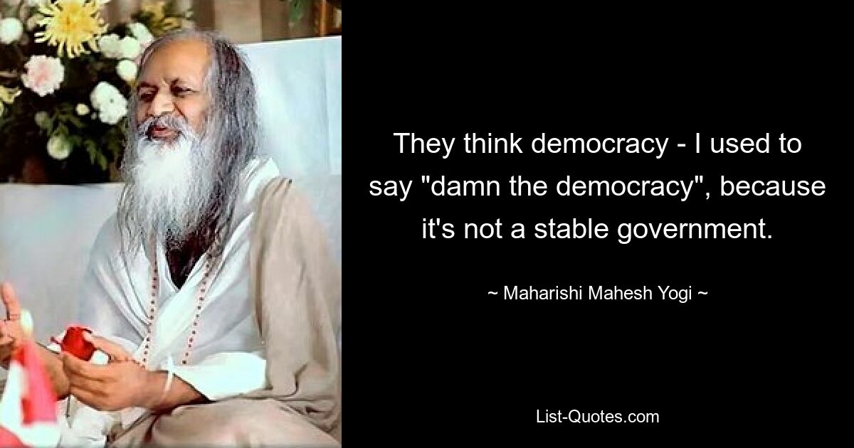 They think democracy - I used to say "damn the democracy", because it's not a stable government. — © Maharishi Mahesh Yogi