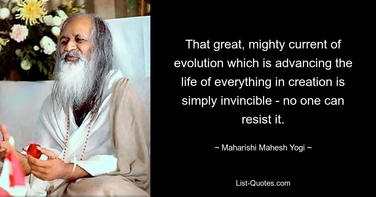 That great, mighty current of evolution which is advancing the life of everything in creation is simply invincible - no one can resist it. — © Maharishi Mahesh Yogi