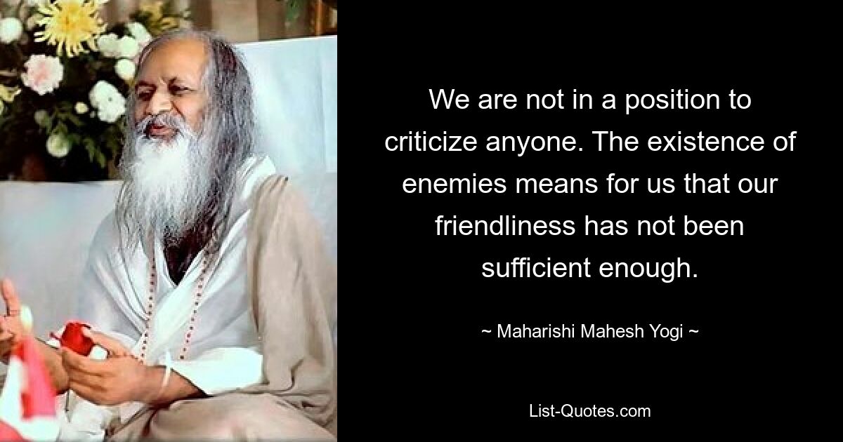 We are not in a position to criticize anyone. The existence of enemies means for us that our friendliness has not been sufficient enough. — © Maharishi Mahesh Yogi