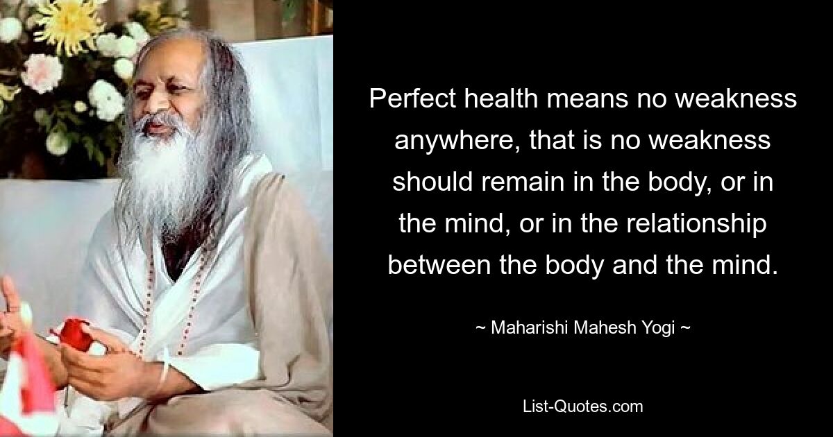 Perfect health means no weakness anywhere, that is no weakness should remain in the body, or in the mind, or in the relationship between the body and the mind. — © Maharishi Mahesh Yogi