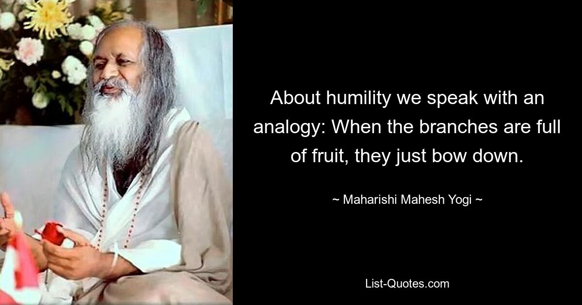 About humility we speak with an analogy: When the branches are full of fruit, they just bow down. — © Maharishi Mahesh Yogi