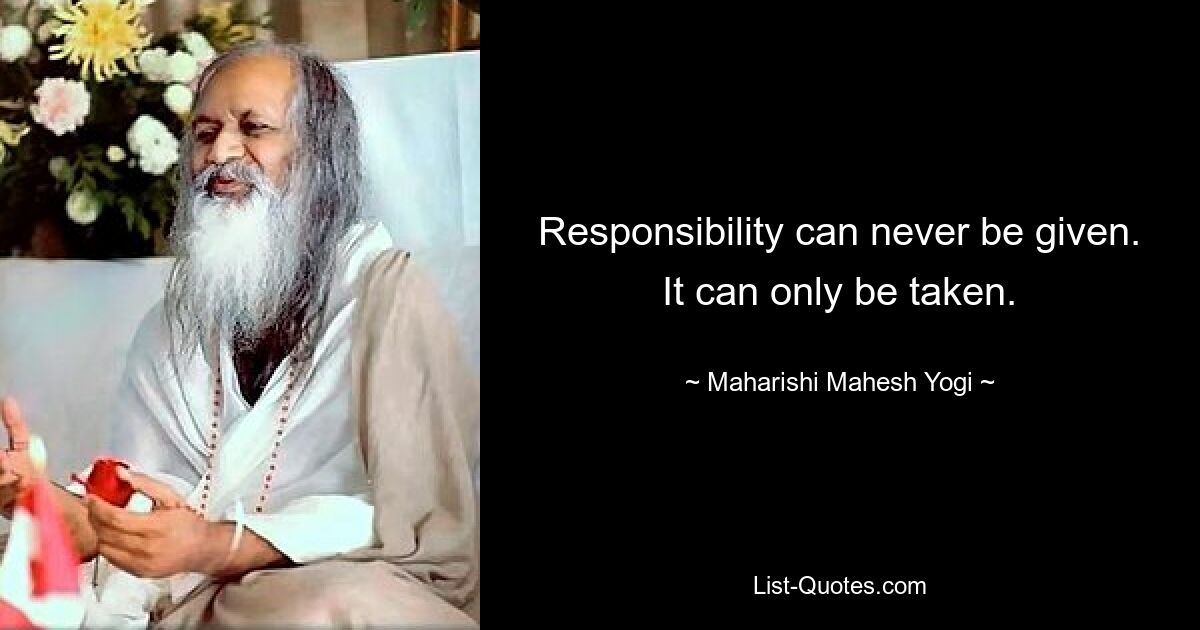 Responsibility can never be given. It can only be taken. — © Maharishi Mahesh Yogi