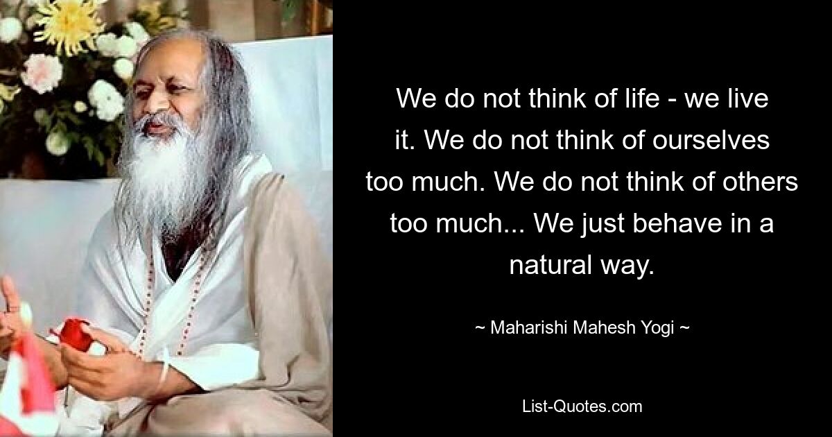 We do not think of life - we live it. We do not think of ourselves too much. We do not think of others too much... We just behave in a natural way. — © Maharishi Mahesh Yogi