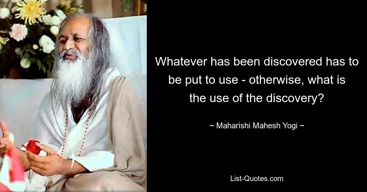 Whatever has been discovered has to be put to use - otherwise, what is the use of the discovery? — © Maharishi Mahesh Yogi