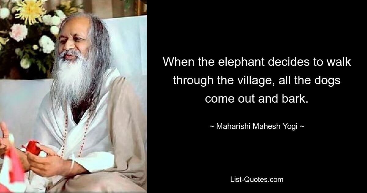 When the elephant decides to walk through the village, all the dogs come out and bark. — © Maharishi Mahesh Yogi