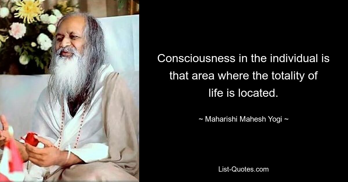 Consciousness in the individual is that area where the totality of life is located. — © Maharishi Mahesh Yogi