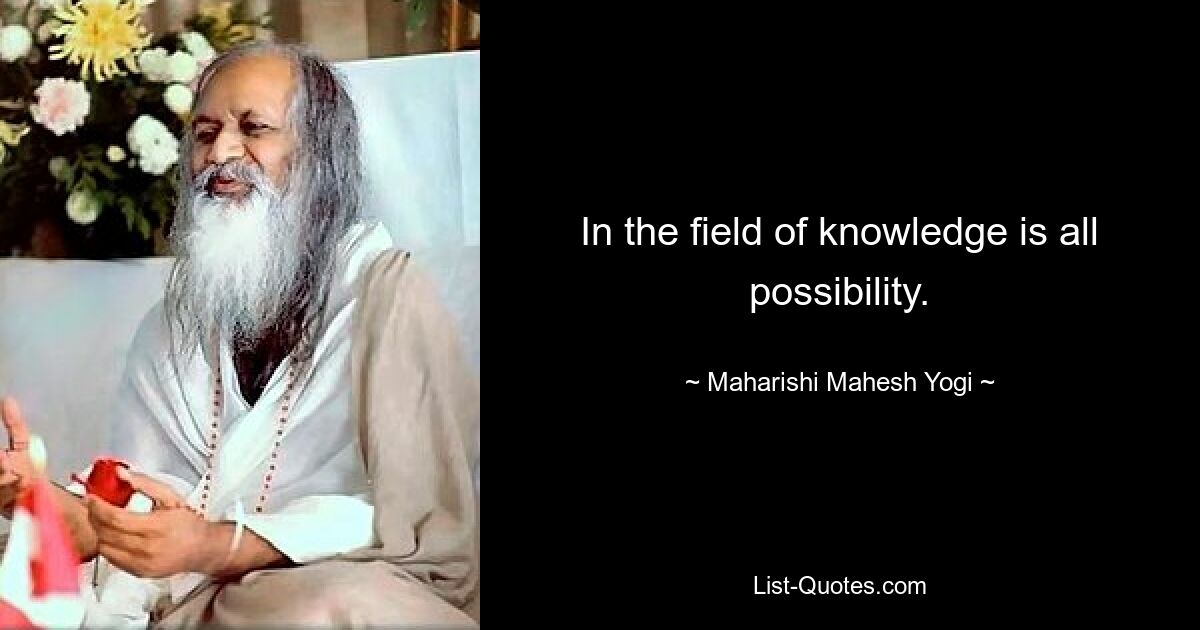 In the field of knowledge is all possibility. — © Maharishi Mahesh Yogi