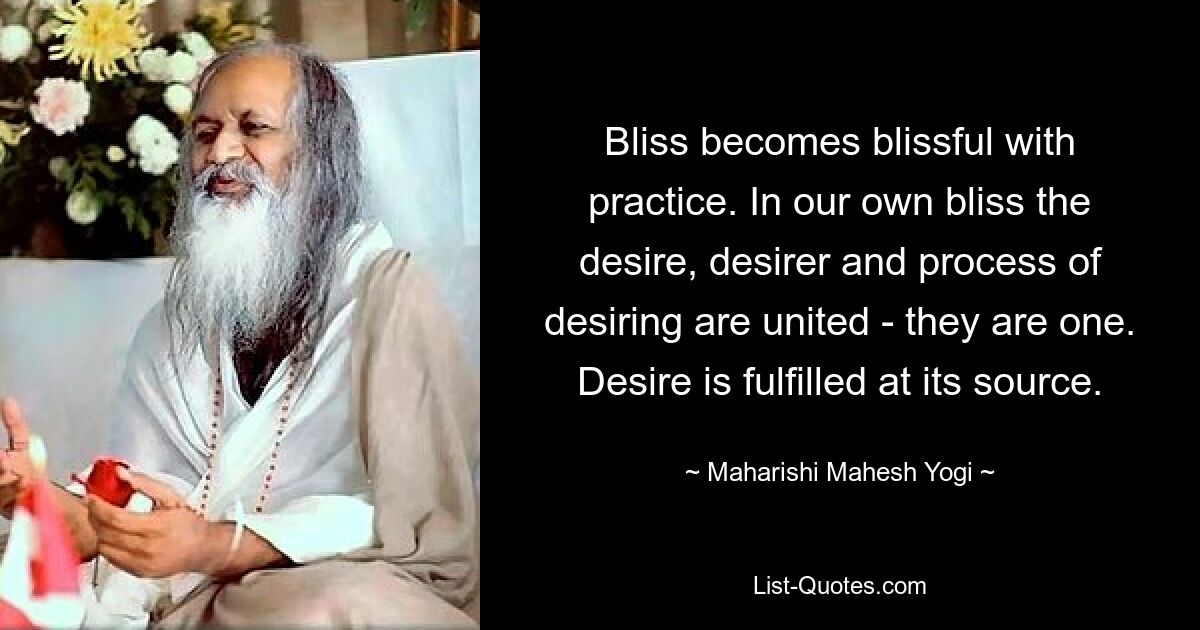 Bliss becomes blissful with practice. In our own bliss the desire, desirer and process of desiring are united - they are one. Desire is fulfilled at its source. — © Maharishi Mahesh Yogi