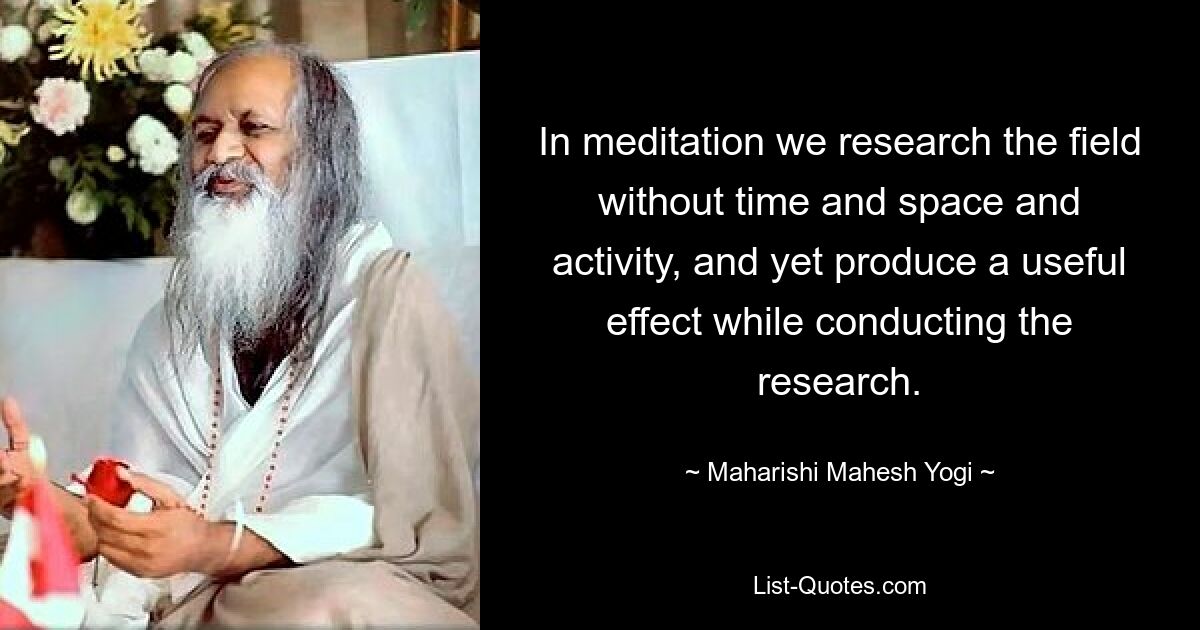 In meditation we research the field without time and space and activity, and yet produce a useful effect while conducting the research. — © Maharishi Mahesh Yogi