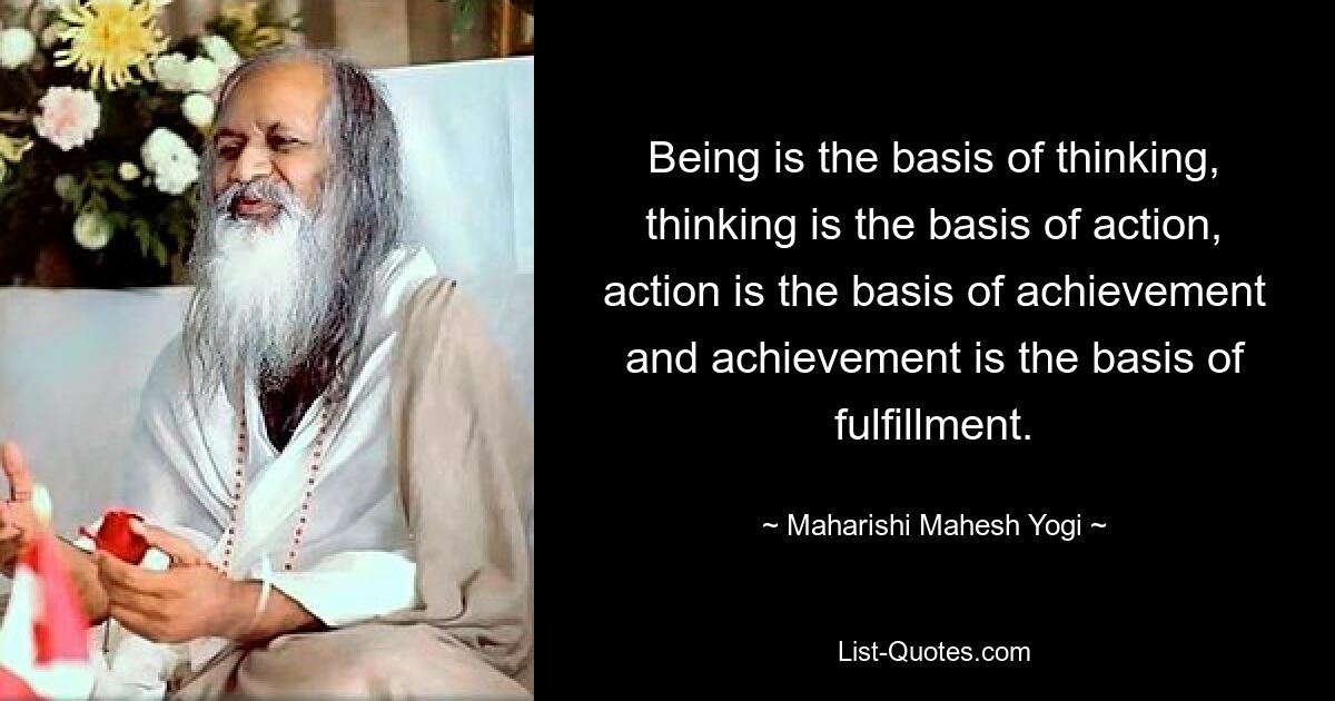 Being is the basis of thinking, thinking is the basis of action, action is the basis of achievement and achievement is the basis of fulfillment. — © Maharishi Mahesh Yogi