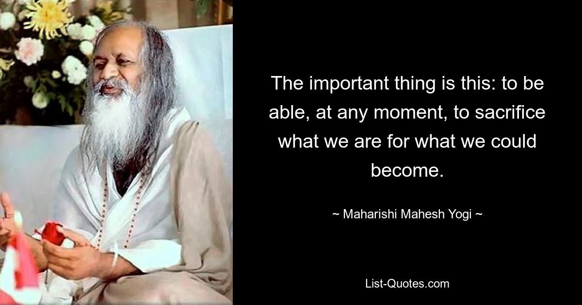 The important thing is this: to be able, at any moment, to sacrifice what we are for what we could become. — © Maharishi Mahesh Yogi