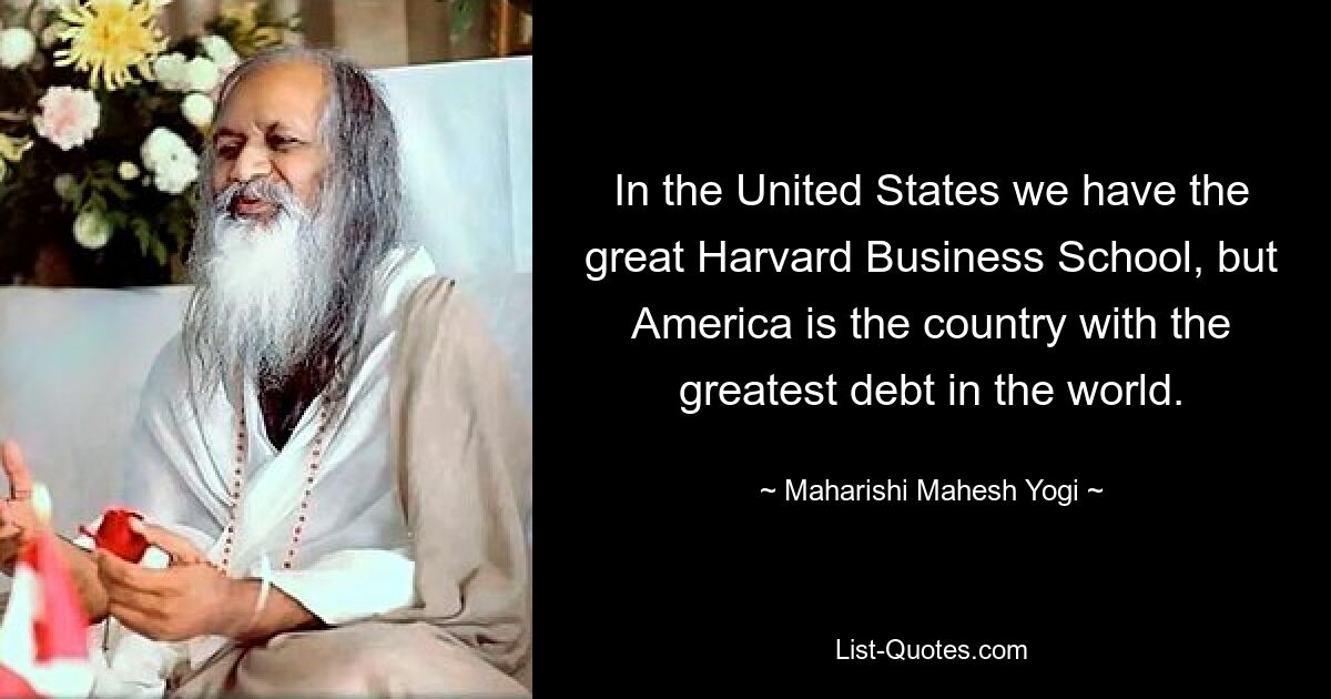 In the United States we have the great Harvard Business School, but America is the country with the greatest debt in the world. — © Maharishi Mahesh Yogi